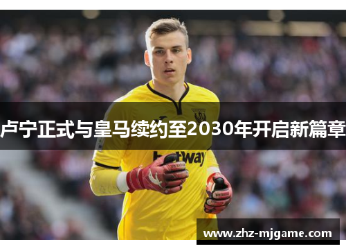 卢宁正式与皇马续约至2030年开启新篇章