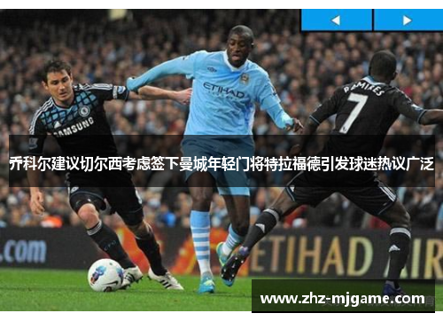 乔科尔建议切尔西考虑签下曼城年轻门将特拉福德引发球迷热议广泛