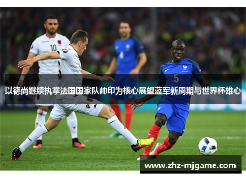 以德尚继续执掌法国国家队帅印为核心展望蓝军新周期与世界杯雄心