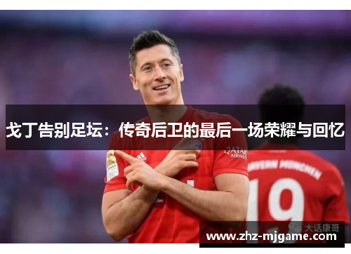 戈丁告别足坛:传奇后卫的最后一场荣耀与回忆 戈丁告别足坛:传奇后卫的最后一场荣耀与回忆